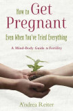 How to Get Pregnant, Even When You&#039;ve Tried Everything: A Mind-Body Guide to Fertility