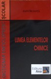 Lumea Elementelor Chimice - Ioan Cirloanta, Dictionar Enciclopedic Scolar, Editura Ana, 2004, Chimie