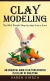 Clay Modeling: Diy With Simple Step-by-step Instructions (An Essential Guide to Getting Started in the Art of Sculpting)