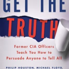 Get the Truth: Former CIA Officers Teach You How to Persuade Anyone to Tell All