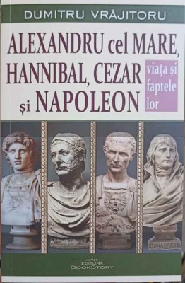 ALEXANDRU CEL MARE, HANNIBAL, CEZAR SI NAPOLEON. VIATA SI FAPTELE LOR-DUMITRU VRAJITORU-250753 foto