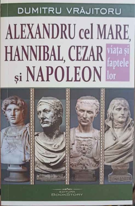 ALEXANDRU CEL MARE, HANNIBAL, CEZAR SI NAPOLEON. VIATA SI FAPTELE LOR-DUMITRU VRAJITORU-250753