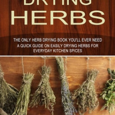 Drying Herbs: The Only Herb Drying Book You'll Ever Need (A Quick Guide on Easily Drying Herbs for Everyday Kitchen Spices)