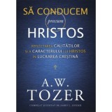 Sa conducem precum Hristos. Reflectarea calitatilor si a caracterului lui Hristos in lucrarea crestina - A. W. Tozer