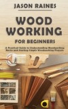 Woodworking for Beginners A Practical Guide to Understanding Woodworking Basics and Starting Simple Woodworking Projects