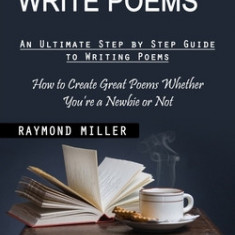 How to Write Poems: An Ultimate Step by Step Guide to Writing Poems (How to Create Great Poems Whether You're a Newbie or Not)