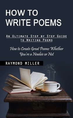 How to Write Poems: An Ultimate Step by Step Guide to Writing Poems (How to Create Great Poems Whether You&#039;re a Newbie or Not)