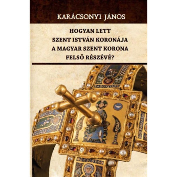 Hogyan lett Szent Istv&aacute;n koron&aacute;ja a Magyar Szent Korona felső r&eacute;sz&eacute;v&eacute;? - Kar&aacute;csonyi J&aacute;nos
