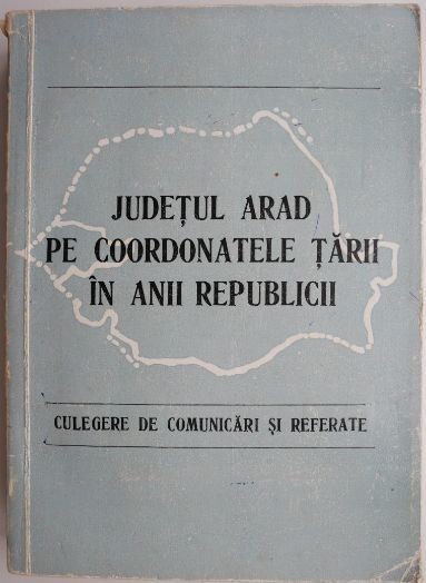 Judetul Arad pe coordonatele tarii in anii Republicii. Culegere de comunicari si referate