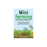 Mini Farming for Beginners: The Ultimate Guide to Remaking Your Backyard Into a Mini Farm and Creating a Self-Sustaining Organic Garden