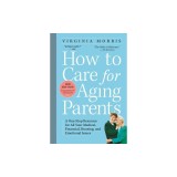 How to Care for Aging Parents: A One-Stop Resource for All Your Medical, Financial, Housing, and Emotional Issues