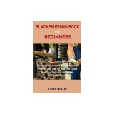 Blacksmithing Book for Beginners: Learn How to Forge 15 Easy Blacksmith Projects with Step By Step User Guide Plus Tips, Tools and Techniques to Get Y