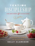 Teatime Discipleship for Mothers and Daughters: Pouring Faith, Love, and Beauty Into Your Girl&#039;s Heart