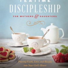 Teatime Discipleship for Mothers and Daughters: Pouring Faith, Love, and Beauty Into Your Girl's Heart