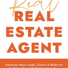 The Real Real Estate Agent: Generate More Leads, Clients, and Referrals by Being Yourself, Having More Fun, and Making a Difference