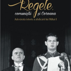 Regele, comunistii si Coroana. Adevarata istorie a abdicarii lui Mihai I – Alexandru Muraru, Andrei Muraru