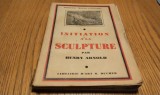 INITIATION A LA SCULPTURE - Henry Arnold - Librairie D`Art R. Ducher, Collection "Manuels D`Initiation" 1936, 128 p. cu 16 planse ; lb. franceza
