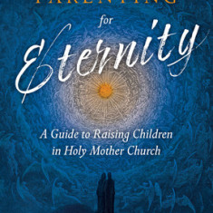 Parenting for Eternity: A Guide to Raising Children in Holy Mother Church