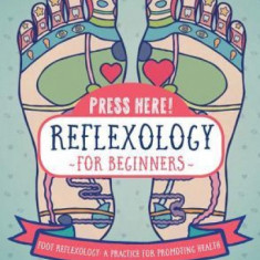 Press Here Reflexology for Beginners: Foot Reflexology: A Practice for Promoting Health