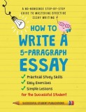 How to Write A 5-Paragraph Essay: A No-Nonsense Step-By-Step Guide to Mastering Effective Essay Writing Practical Study Skills, Easy Exercises &amp;amp; S
