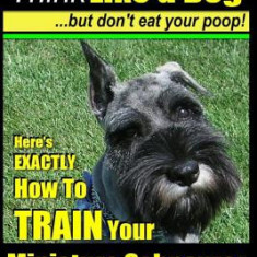 Miniature Schnauzer Dog Training - Think Like a Dog But Don't Eat Your Poop! -: Here's Exactly How to Train Your Miature Schnauzer