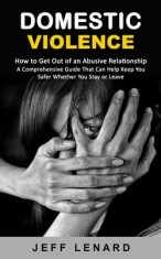 Domestic Violence: How to Get Out of an Abusive Relationship (A Comprehensive Guide That Can Help Keep You Safer Whether You Stay or Leav