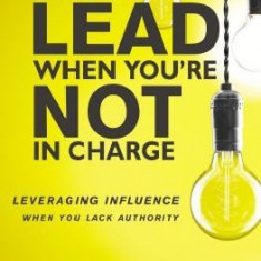 How to Lead When You're Not in Charge: Leveraging Influence When You Lack Authority