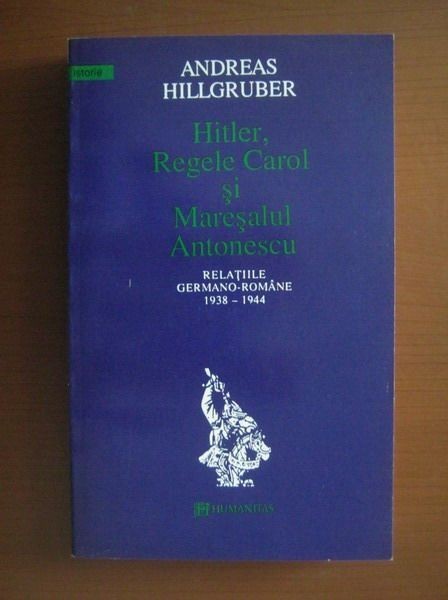 Andreas Hillgruber - Hitler, Regele Carol si Maresalul Antonescu (Romania 1938-1944, WWII legionari dictatura regala legionara nazismul Adolf Ion)