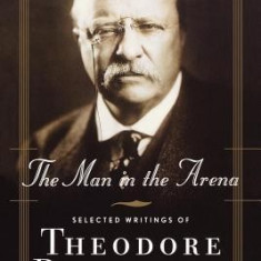 The Man in the Arena: Selected Writings of Theodore Roosevelt: A Reader