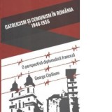 Catolicism si comunism in Romania: 1946-1955. O perspectiva diplomatica franceza - George Cipaianu