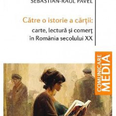 Catre o istorie a cartii: carte, lectura si comert in Romania secolului XX - Sebastian-Raul Pavel