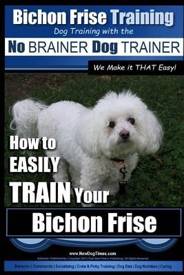 Bichon Frise Training - Dog Training with the No Brainer Dog Trainer We Make It That Easy!: How to Easily Train Your Bichon Frise Bichon Frise Training - Dog Training with the No Brainer Dog Trainer We Make It That Easy!: How to Easily Train Your Bichon Frise