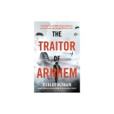 The Traitor of Arnhem: The Untold Story of Wwii's Greatest Betrayal and the Moment That Changed History Forever