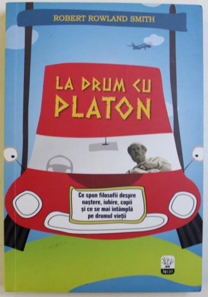 LA DRUM CU PLATON - CE SPUN FILOSOFII DESPRE NASTERE , IUBIRE , COPII SI CE SE MAI INTAMPLA PE DRUMUL VIETII de ROBERT ROWLAND SMITH , 2014