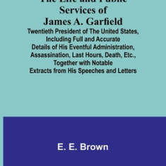 The Life and Public Services of James A. Garfield: Twentieth President of the United States, Including Full and Accurate Details of His Eventful Admin