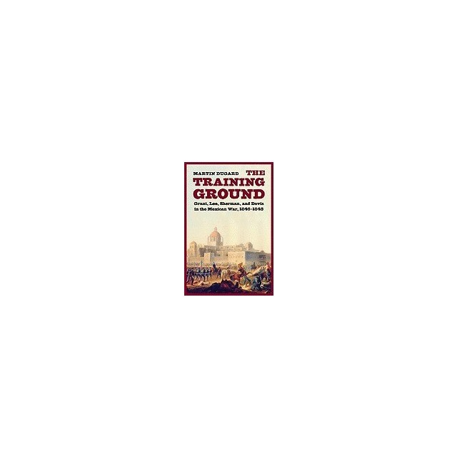 The Training Ground: Grant, Lee, Sherman, and Davis in the Mexican War, 1846-1848