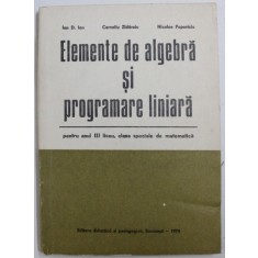 ELEMENTE DE ALGEBRA SI PROGRAMARE LINIARA - PENTRU ANUL III LICEU , CLASE SPECIALE DE MATEMATICA de ION D. ION ...NICOLAE POPOVICIU , 1974 , * PREZIN
