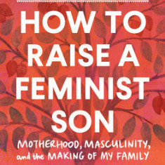 How to Raise a Feminist Son: Motherhood, Masculinity, and the Making of My Family