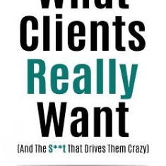 What Clients Really Want (and the S**t That Drives Them Crazy): The Essential Insider's Guide for Advertising Agencies on How Account Management Can C