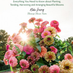 Growing Flowers: Everything You Need to Know about Planting, Tending, Harvesting and Arranging Beautiful Blooms
