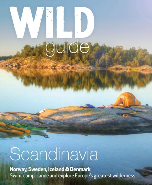 Wild Guide Scandinavia (Norway, Sweden, Denmark and Iceland): Swim, Camp, Canoe and Explore Europe&#039;s Greatest Wilderness