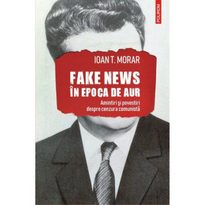 Fake news in Epoca de Aur. Amintiri si povestiri cu cenzura comunista, Ioan T. Morar foto