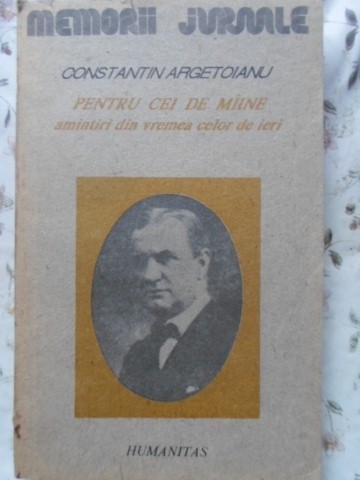 PENTRU CEI DE MAINE, AMINTIRI DIN VREMEA CELOR DE IERI VOL.1 PARTEA 1 PANA LA 1888-CONSTANTIN ARGETOIANU-224281