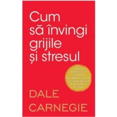 Cum sa invingi grijile si stresul. Dale Carnegie