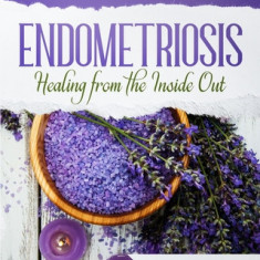 Endometriosis - Healing from the Inside Out: Your Guide to Healing and Managing Endometriosis Through Gentle Natural Therapies