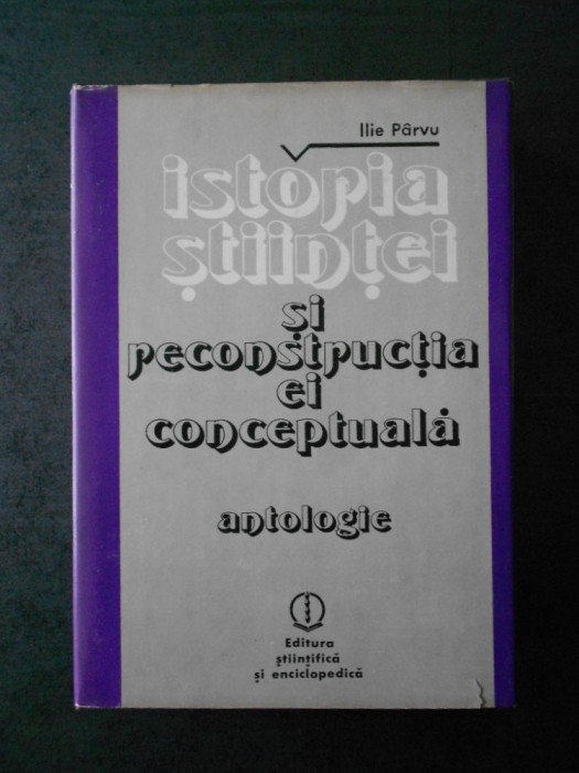 ILIE PARVU - ISTORIA STIINTEI SI RECONSTRUCTIA EI CONCEPTUALA. ANTOLOGIE