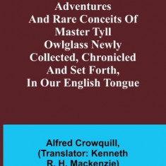 The Marvellous Adventures and Rare Conceits of Master Tyll Owlglass Newly collected, chronicled and set forth, in our English tongue