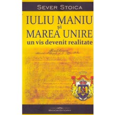Sever Stoica - Iuliu Maniu si Marea Unire. Un vis devenit realitate