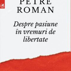 Despre pasiune in vremuri de libertate - Petre Roman