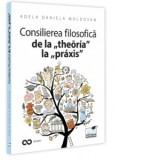 Consilierea filosofica de la &amp;amp;bdquo;theoria&amp;amp;rdquo; la &amp;amp;bdquo;praxis&amp;amp;rdquo;. O hemografie a omului contemporan - Adela Daniela Moldovan